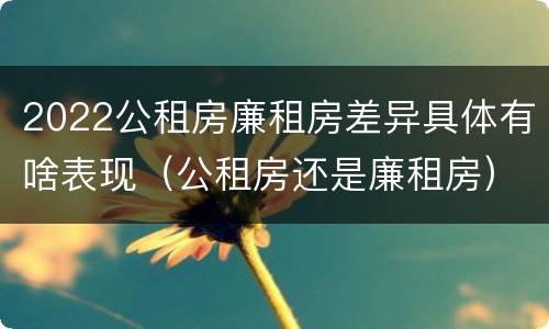 2022公租房廉租房差异具体有啥表现（公租房还是廉租房）