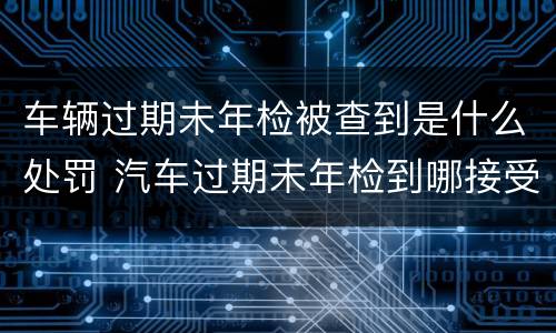 车辆过期未年检被查到是什么处罚 汽车过期未年检到哪接受处罚