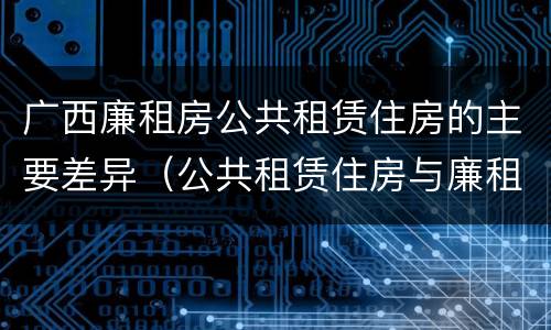 广西廉租房公共租赁住房的主要差异（公共租赁住房与廉租房的区别）