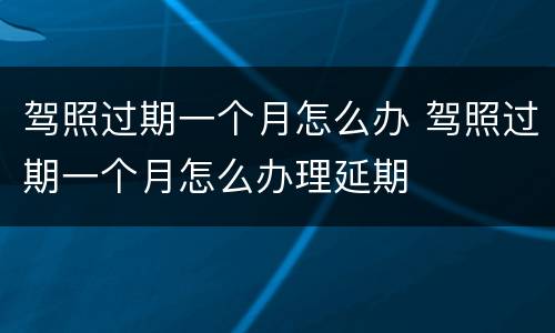 驾照过期一个月怎么办 驾照过期一个月怎么办理延期