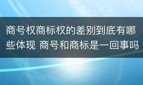 商号权商标权的差别到底有哪些体现 商号和商标是一回事吗
