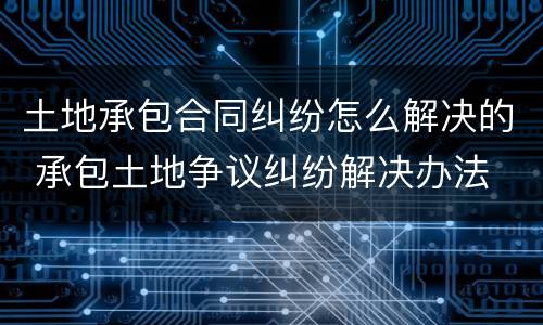 土地承包合同纠纷怎么解决的 承包土地争议纠纷解决办法
