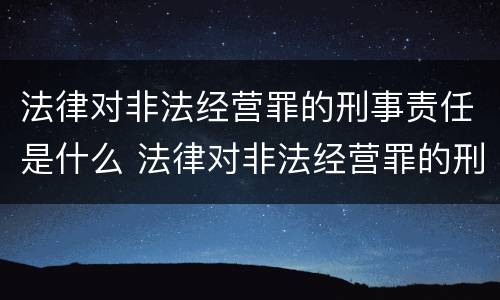 法律对非法经营罪的刑事责任是什么 法律对非法经营罪的刑事责任是什么意思