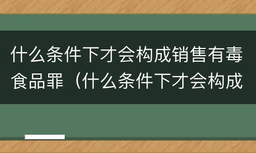 什么条件下才会构成销售有毒食品罪（什么条件下才会构成销售有毒食品罪呢）