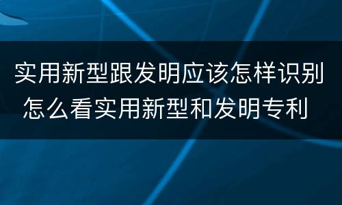 实用新型跟发明应该怎样识别 怎么看实用新型和发明专利
