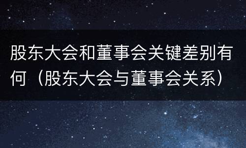 股东大会和董事会关键差别有何（股东大会与董事会关系）