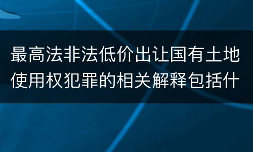 最高法非法低价出让国有土地使用权犯罪的相关解释包括什么重要内容