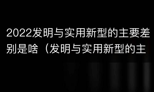 2022发明与实用新型的主要差别是啥（发明与实用新型的主要区别）