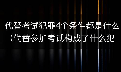 代替考试犯罪4个条件都是什么（代替参加考试构成了什么犯罪）
