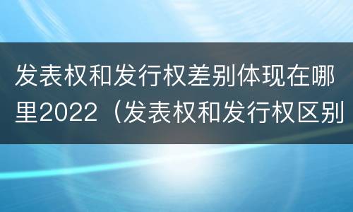 发表权和发行权差别体现在哪里2022（发表权和发行权区别）