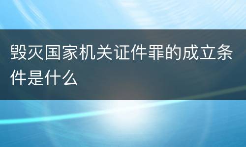 毁灭国家机关证件罪的成立条件是什么