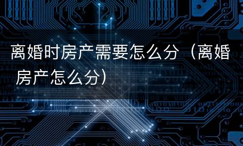 离婚时房产需要怎么分（离婚 房产怎么分）