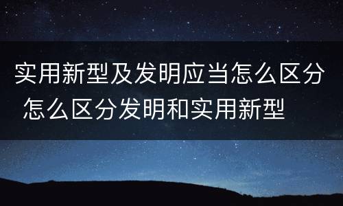 实用新型及发明应当怎么区分 怎么区分发明和实用新型