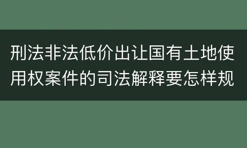 刑法非法低价出让国有土地使用权案件的司法解释要怎样规定