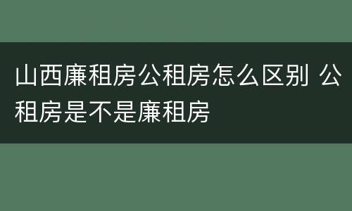 山西廉租房公租房怎么区别 公租房是不是廉租房