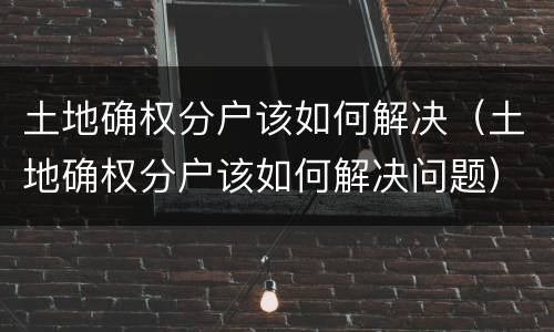 土地确权分户该如何解决（土地确权分户该如何解决问题）
