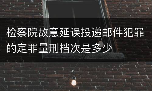 检察院故意延误投递邮件犯罪的定罪量刑档次是多少