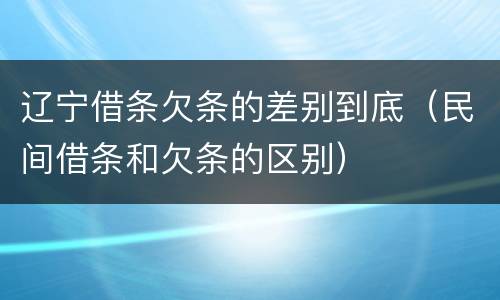 辽宁借条欠条的差别到底（民间借条和欠条的区别）