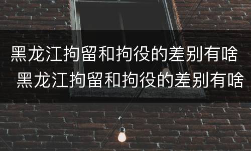 黑龙江拘留和拘役的差别有啥 黑龙江拘留和拘役的差别有啥不一样