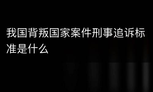 我国背叛国家案件刑事追诉标准是什么