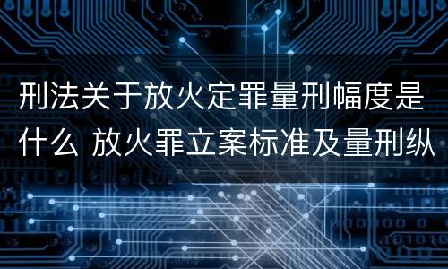 刑法关于放火定罪量刑幅度是什么 放火罪立案标准及量刑纵