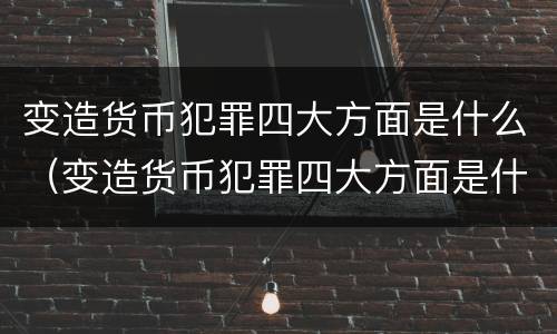 变造货币犯罪四大方面是什么（变造货币犯罪四大方面是什么意思）