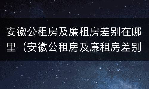 安徽公租房及廉租房差别在哪里（安徽公租房及廉租房差别在哪里查）