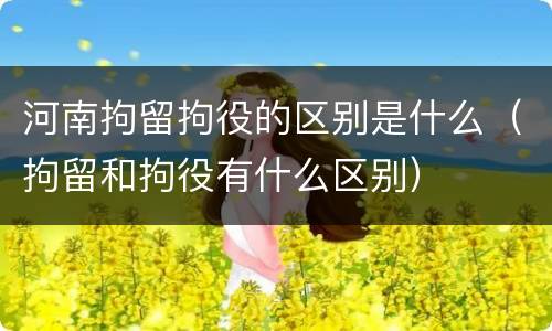 河南拘留拘役的区别是什么（拘留和拘役有什么区别）