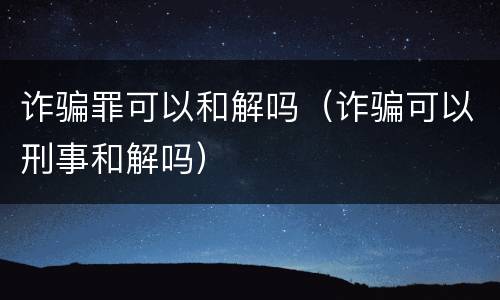 诈骗罪可以和解吗（诈骗可以刑事和解吗）