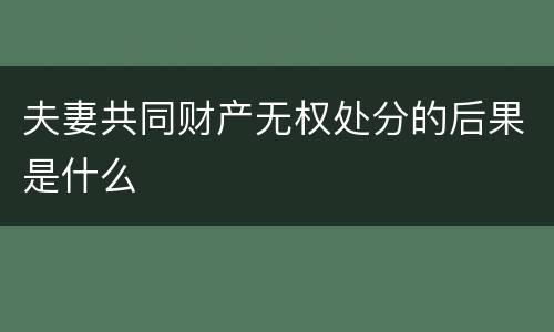 夫妻共同财产无权处分的后果是什么