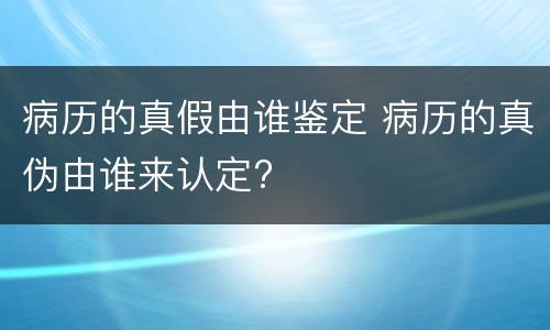 病历的真假由谁鉴定 病历的真伪由谁来认定?