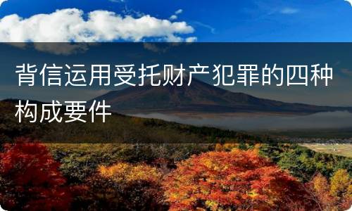 背信运用受托财产犯罪的四种构成要件