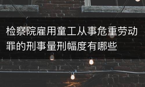 检察院雇用童工从事危重劳动罪的刑事量刑幅度有哪些