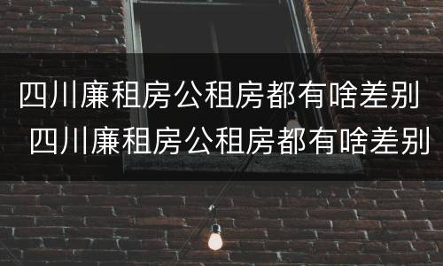 四川廉租房公租房都有啥差别 四川廉租房公租房都有啥差别吗