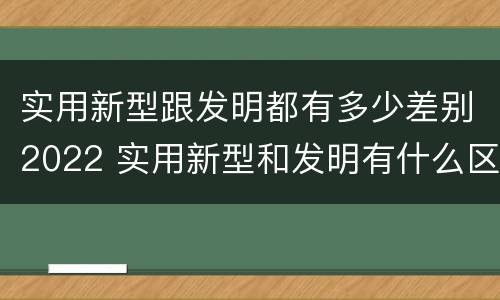 实用新型跟发明都有多少差别2022 实用新型和发明有什么区别