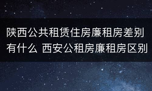 陕西公共租赁住房廉租房差别有什么 西安公租房廉租房区别