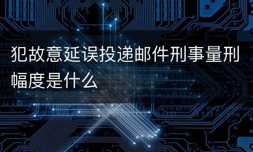 犯故意延误投递邮件刑事量刑幅度是什么