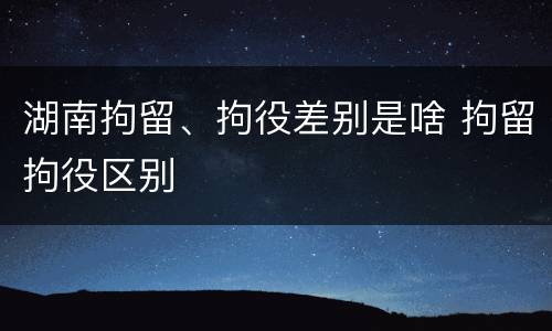 湖南拘留、拘役差别是啥 拘留拘役区别