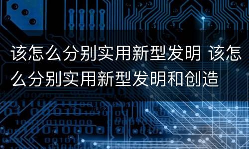 该怎么分别实用新型发明 该怎么分别实用新型发明和创造