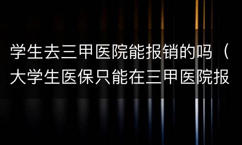 学生去三甲医院能报销的吗（大学生医保只能在三甲医院报销吗）