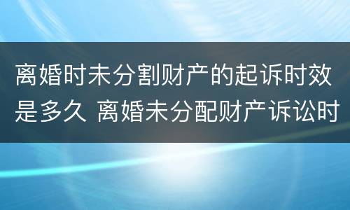 离婚时未分割财产的起诉时效是多久 离婚未分配财产诉讼时效为几年