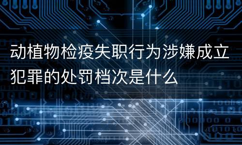 动植物检疫失职行为涉嫌成立犯罪的处罚档次是什么