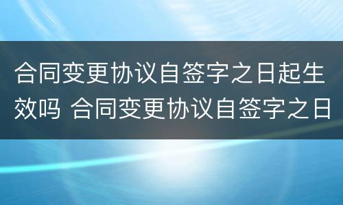 合同变更协议自签字之日起生效吗 合同变更协议自签字之日起生效吗对吗