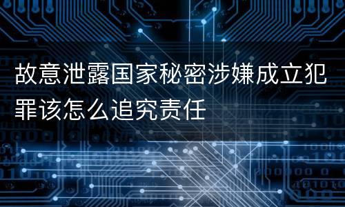 故意泄露国家秘密涉嫌成立犯罪该怎么追究责任