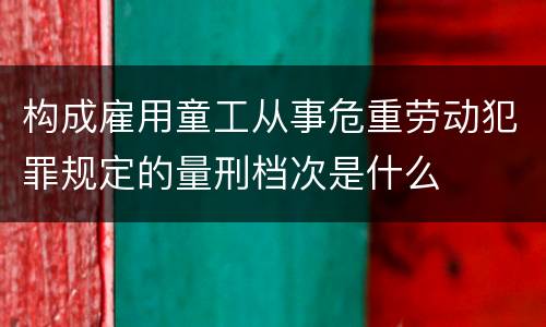 构成雇用童工从事危重劳动犯罪规定的量刑档次是什么