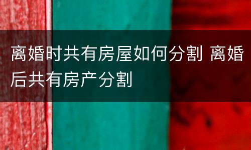 离婚时共有房屋如何分割 离婚后共有房产分割