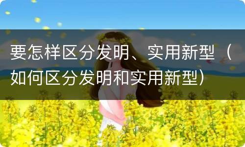 要怎样区分发明、实用新型（如何区分发明和实用新型）