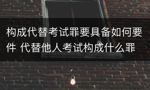 构成代替考试罪要具备如何要件 代替他人考试构成什么罪