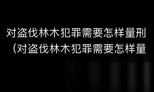 对盗伐林木犯罪需要怎样量刑（对盗伐林木犯罪需要怎样量刑呢）