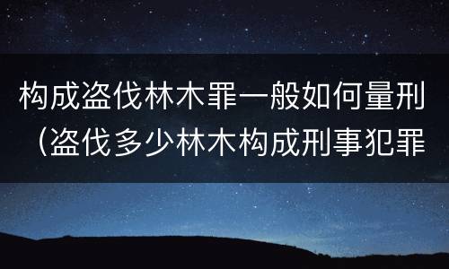构成盗伐林木罪一般如何量刑（盗伐多少林木构成刑事犯罪）